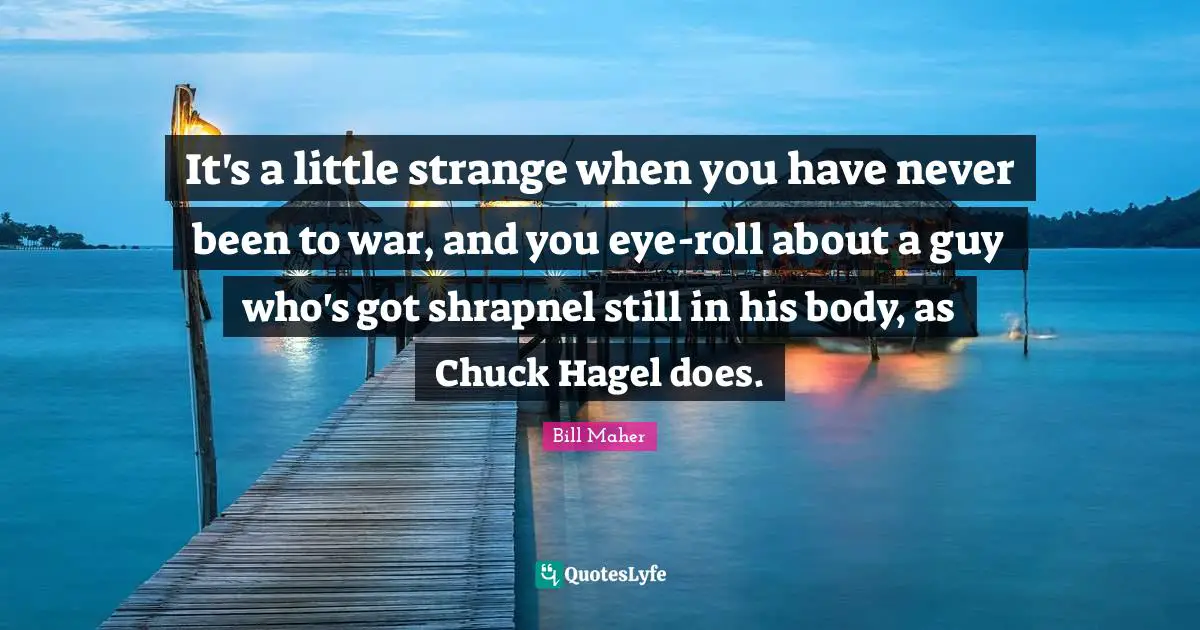 It's a little strange when you have never been to war, and you eye-roll about a guy who's got shrapnel still in his body, as Chuck Hagel does.