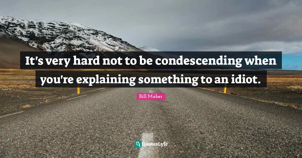 It's very hard not to be condescending when you're explaining something to an idiot.