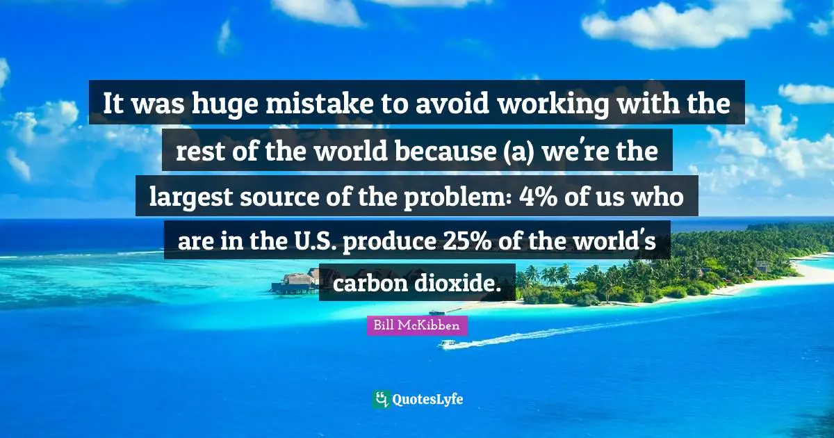 It was huge mistake to avoid working with the rest of the world because (a) we're the largest source of the problem: 4% of us who are in the U.S. produce 25% of the world's carbon dioxide.