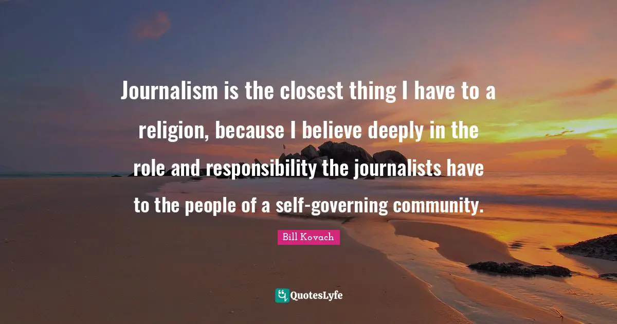 Journalism is the closest thing I have to a religion, because I believe deeply in the role and responsibility the journalists have to the people of a self-governing community.