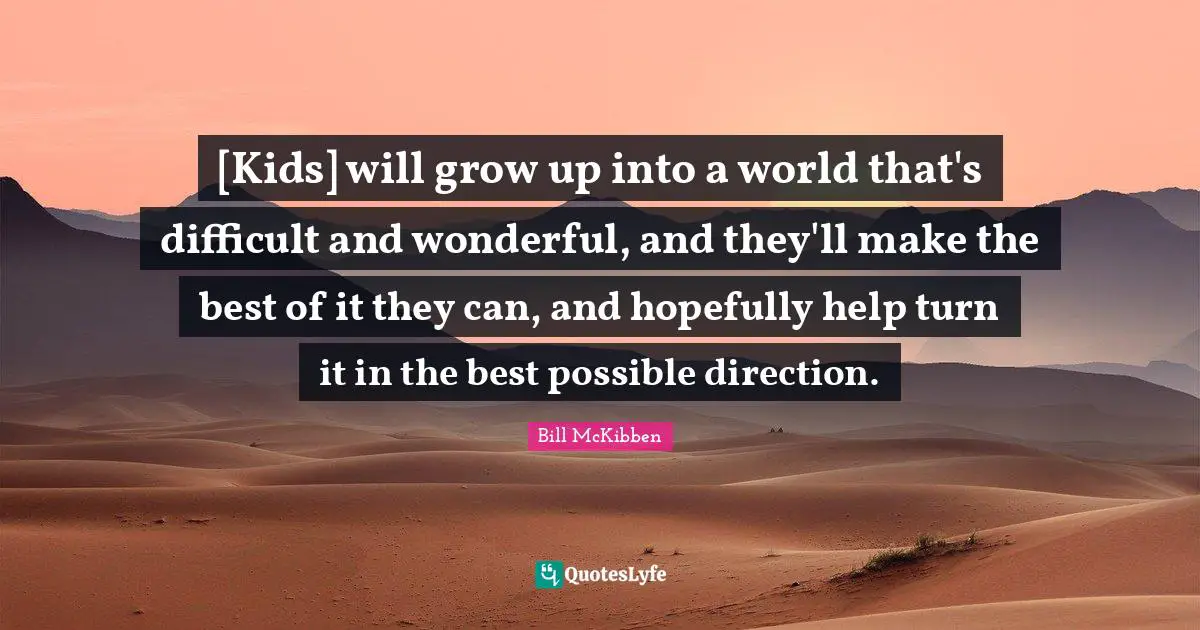 [Kids] will grow up into a world that's difficult and wonderful, and they'll make the best of it they can, and hopefully help turn it in the best possible direction.