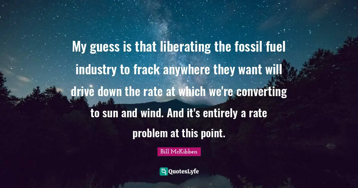 My guess is that liberating the fossil fuel industry to frack anywhere they want will drive down the rate at which we're converting to sun and wind. And it's entirely a rate problem at this point.