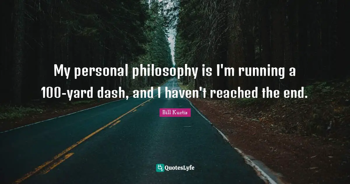 My personal philosophy is I'm running a 100-yard dash, and I haven't reached the end.