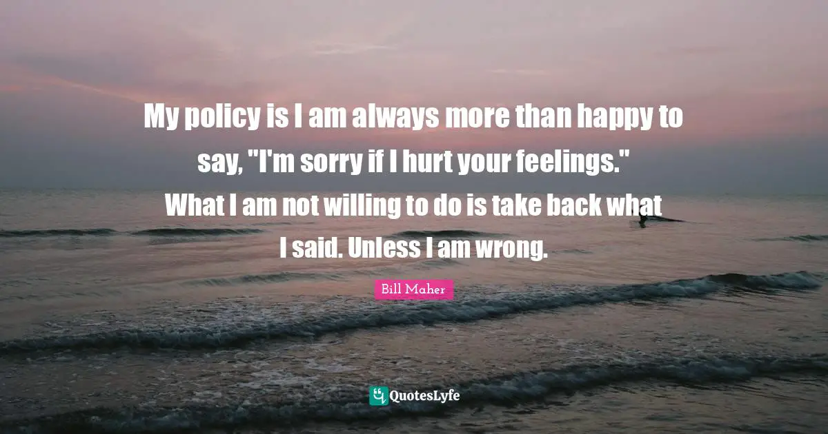 My policy is I am always more than happy to say, "I'm sorry if I hurt your feelings." What I am not willing to do is take back what I said. Unless I am wrong.