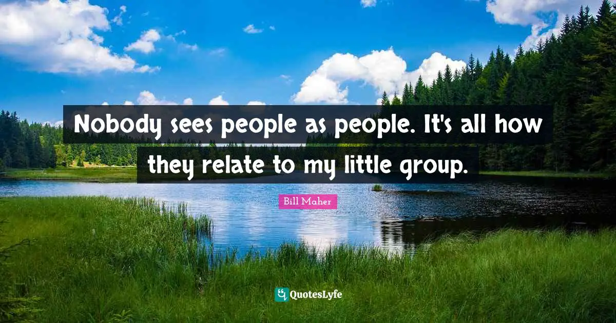 Nobody sees people as people. It's all how they relate to my little group.