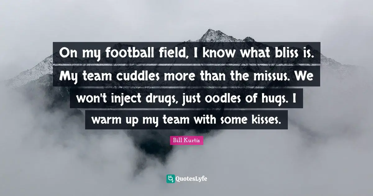 On my football field, I know what bliss is. My team cuddles more than the missus. We won't inject drugs, just oodles of hugs. I warm up my team with some kisses.