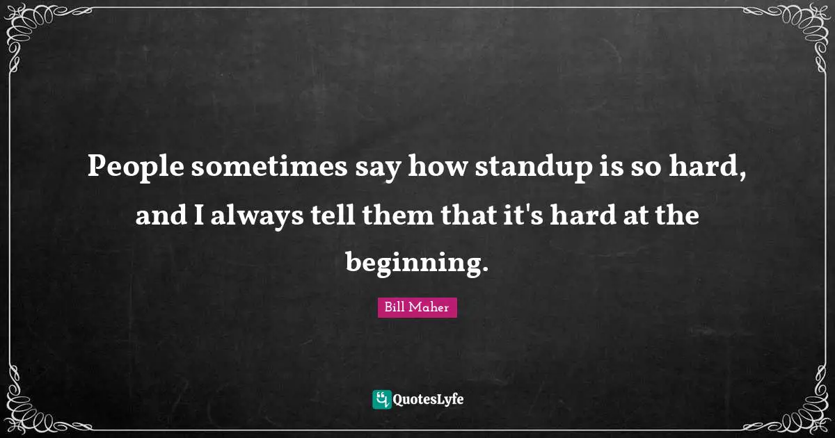 People sometimes say how standup is so hard, and I always tell them that it's hard at the beginning.