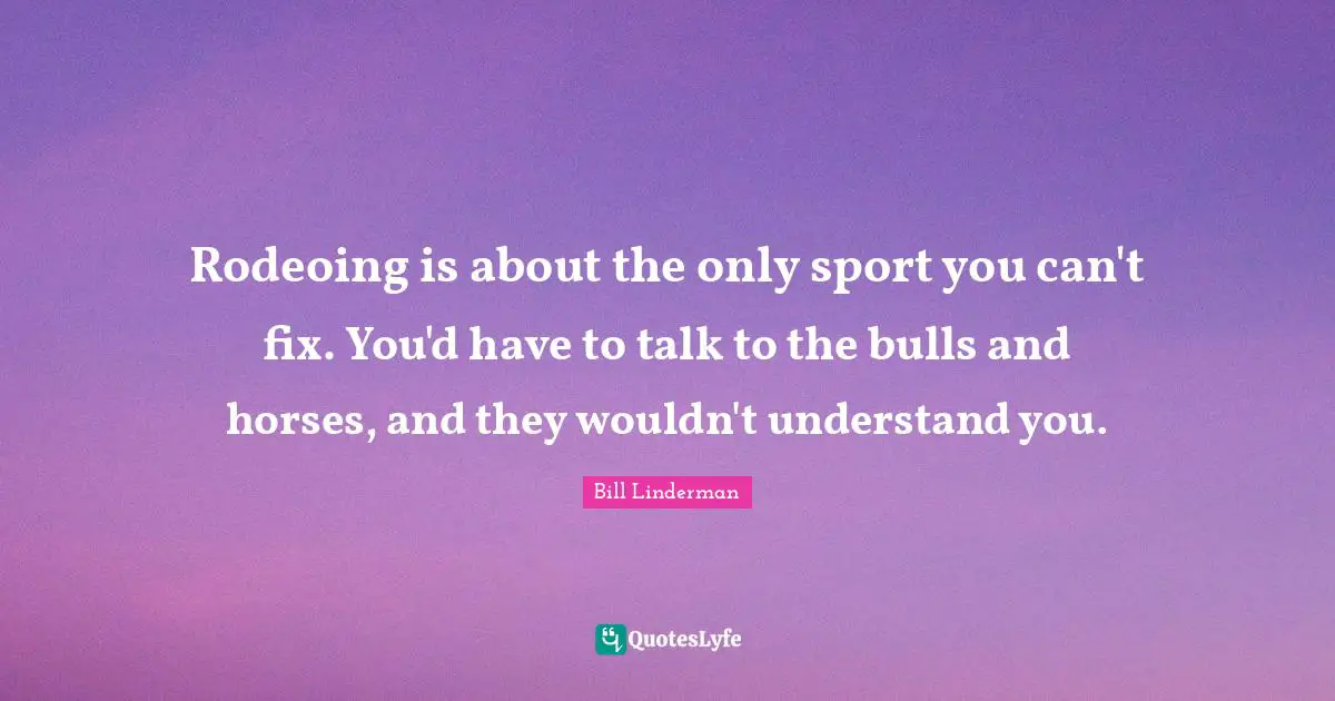 Rodeoing is about the only sport you can't fix. You'd have to talk to the bulls and horses, and they wouldn't understand you.