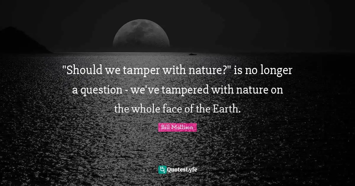 "Should we tamper with nature?" is no longer a question - we've tampered with nature on the whole face of the Earth.