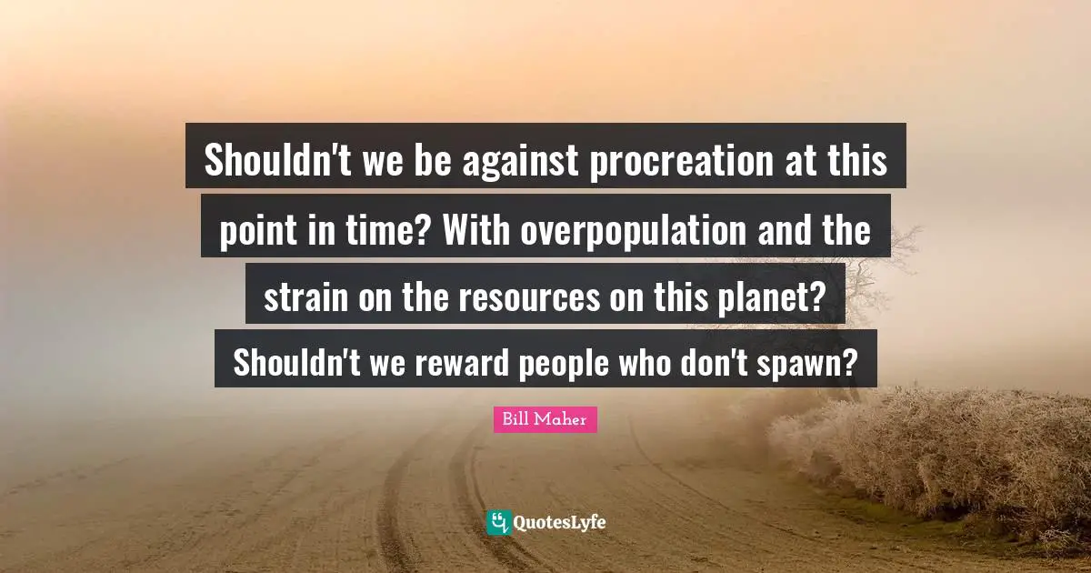 Shouldn't we be against procreation at this point in time? With overpopulation and the strain on the resources on this planet? Shouldn't we reward people who don't spawn?
