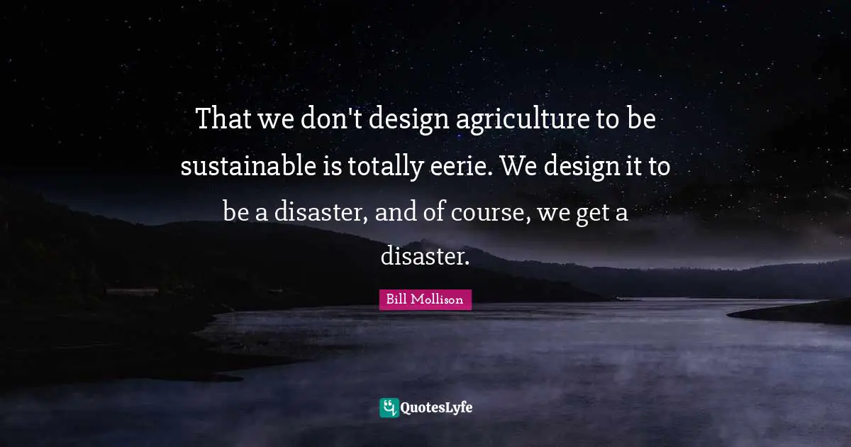 That we don't design agriculture to be sustainable is totally eerie. We design it to be a disaster, and of course, we get a disaster.