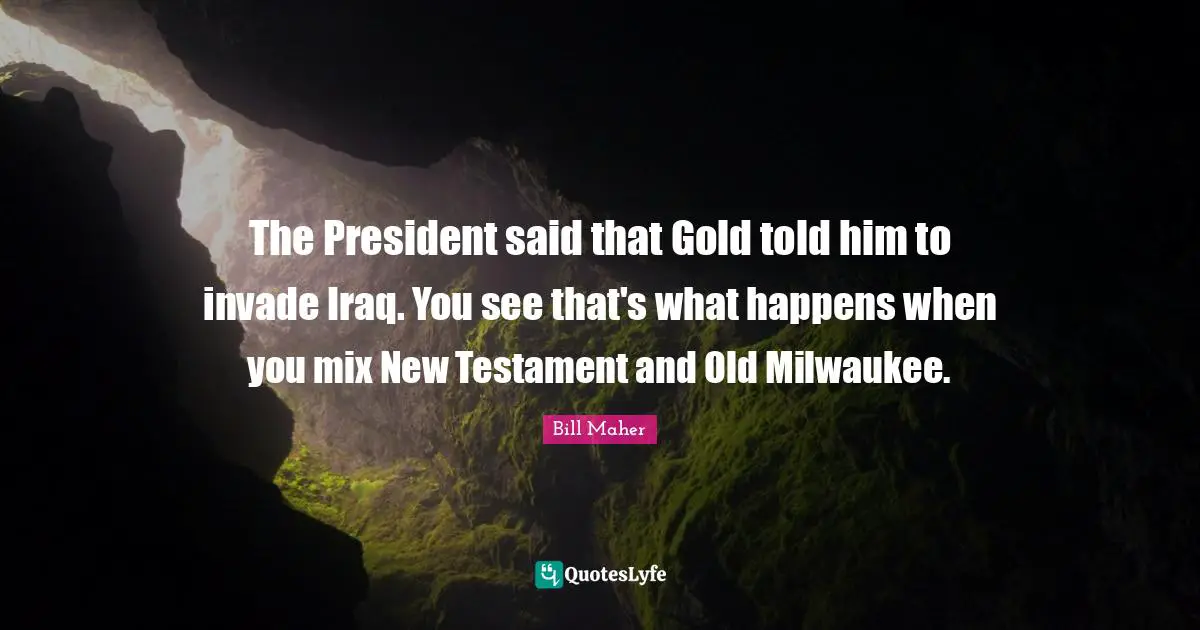 The President said that Gold told him to invade Iraq. You see that's what happens when you mix New Testament and Old Milwaukee.