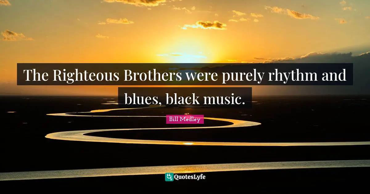 The Righteous Brothers were purely rhythm and blues, black music.