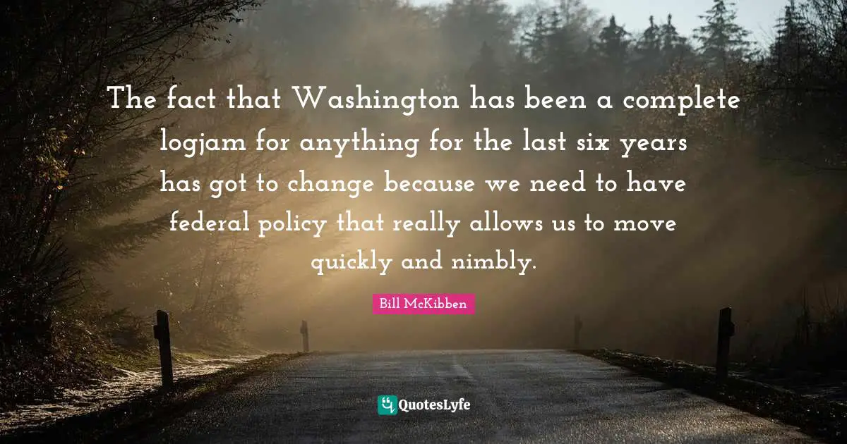 The fact that Washington has been a complete logjam for anything for the last six years has got to change because we need to have federal policy that really allows us to move quickly and nimbly.