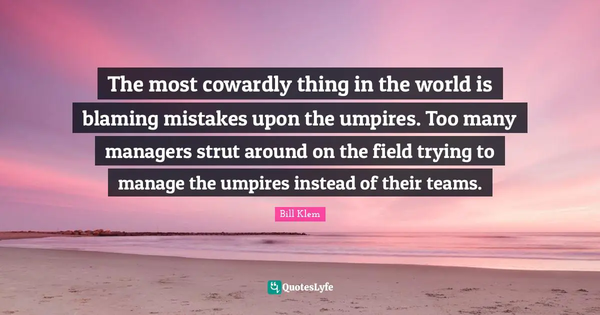 The most cowardly thing in the world is blaming mistakes upon the umpires. Too many managers strut around on the field trying to manage the umpires instead of their teams.