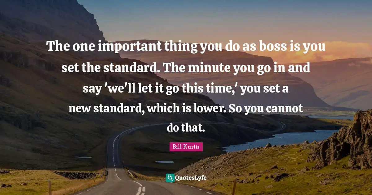 The one important thing you do as boss is you set the standard. The minute you go in and say 'we'll let it go this time,' you set a new standard, which is lower. So you cannot do that.