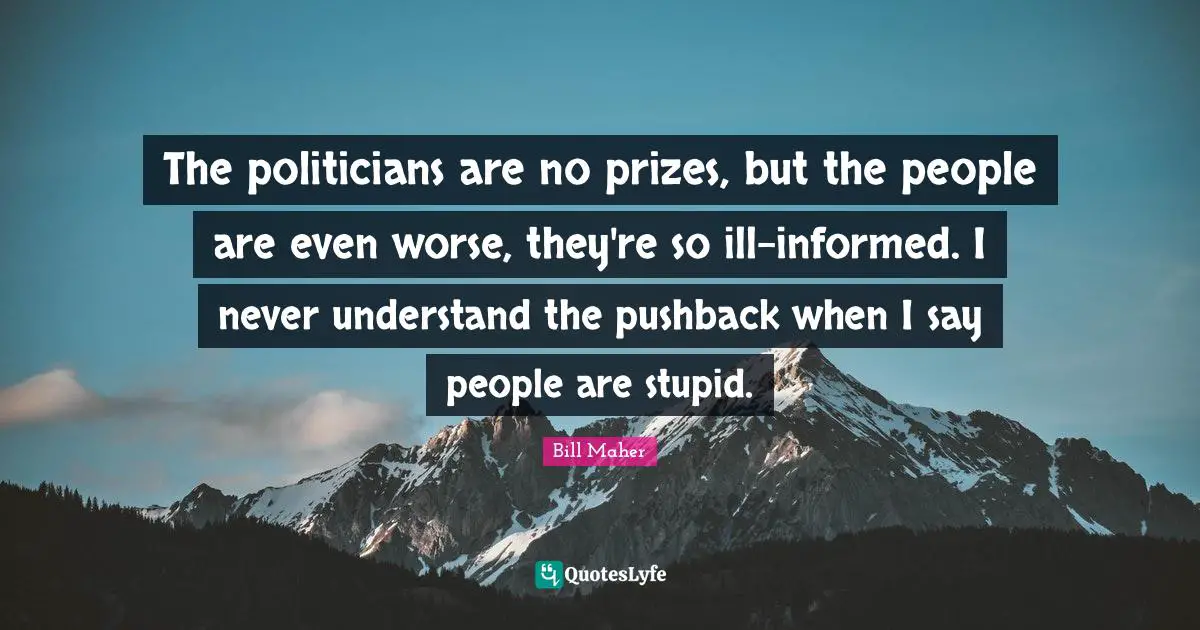 The politicians are no prizes, but the people are even worse, they're so ill-informed. I never understand the pushback when I say people are stupid.