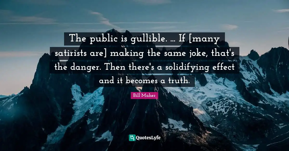 The public is gullible. ... If [many satirists are] making the same joke, that's the danger. Then there's a solidifying effect and it becomes a truth.