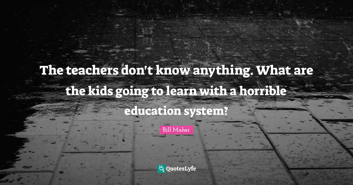 The teachers don't know anything. What are the kids going to learn with a horrible education system?