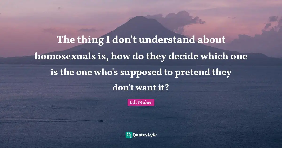 The thing I don't understand about homosexuals is, how do they decide which one is the one who's supposed to pretend they don't want it?
