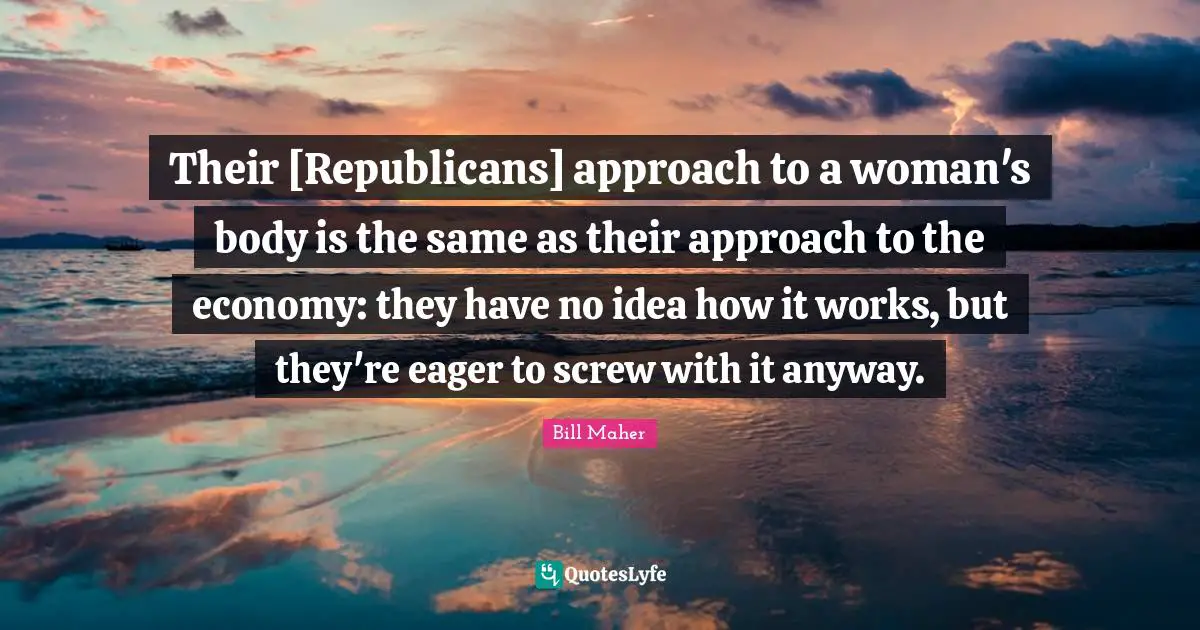 Their [Republicans] approach to a woman's body is the same as their approach to the economy: they have no idea how it works, but they're eager to screw with it anyway.