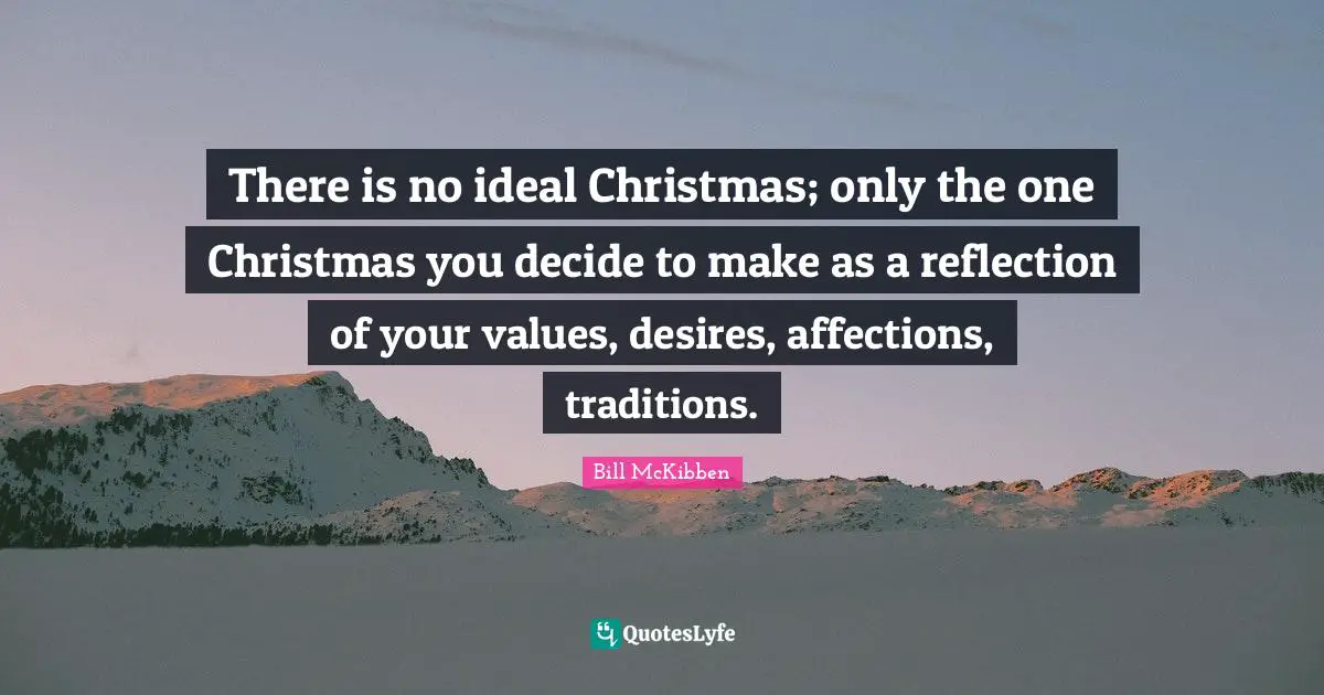 There is no ideal Christmas; only the one Christmas you decide to make as a reflection of your values, desires, affections, traditions.