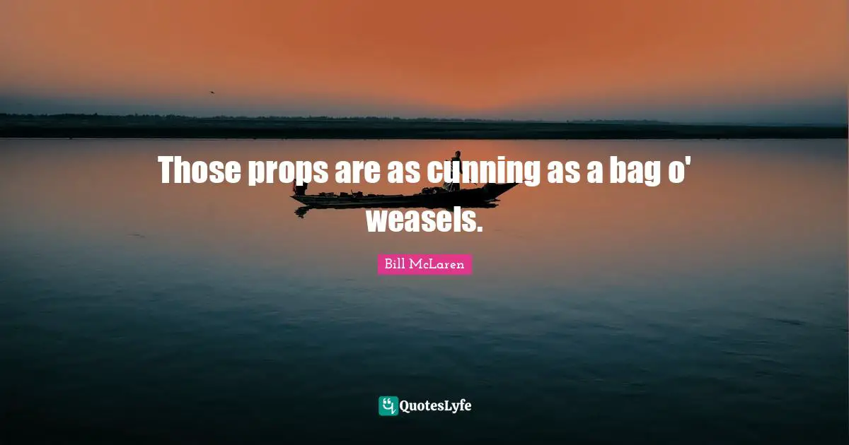 Those props are as cunning as a bag o' weasels.