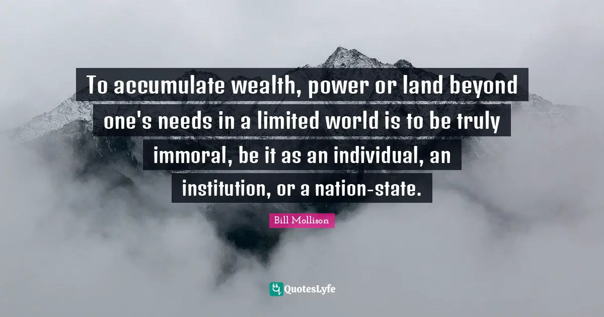 To accumulate wealth, power or land beyond one's needs in a limited world is to be truly immoral, be it as an individual, an institution, or a nation-state.