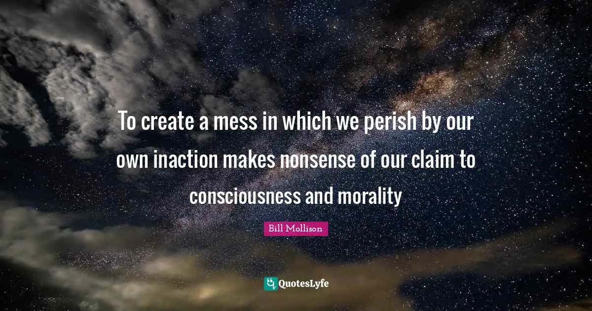 To create a mess in which we perish by our own inaction makes nonsense of our claim to consciousness and morality
