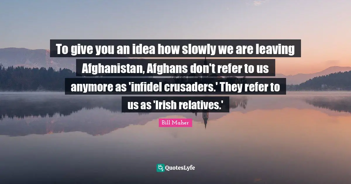 To give you an idea how slowly we are leaving Afghanistan, Afghans don't refer to us anymore as 'infidel crusaders.' They refer to us as 'Irish relatives.'