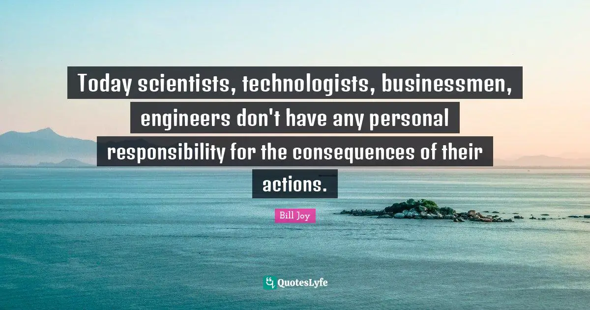 Today scientists, technologists, businessmen, engineers don't have any personal responsibility for the consequences of their actions.