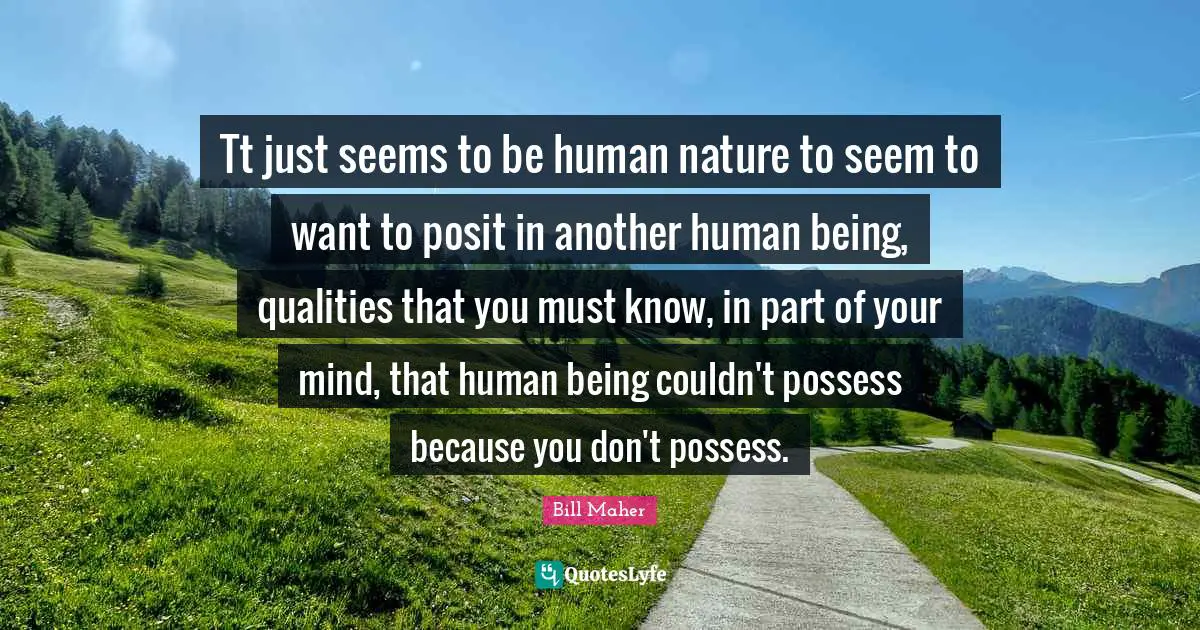 Tt just seems to be human nature to seem to want to posit in another human being, qualities that you must know, in part of your mind, that human being couldn't possess because you don't possess.