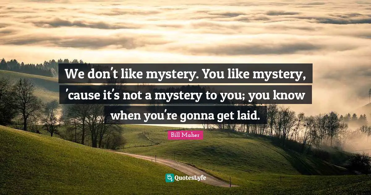 We don't like mystery. You like mystery, 'cause it's not a mystery to you; you know when you're gonna get laid.