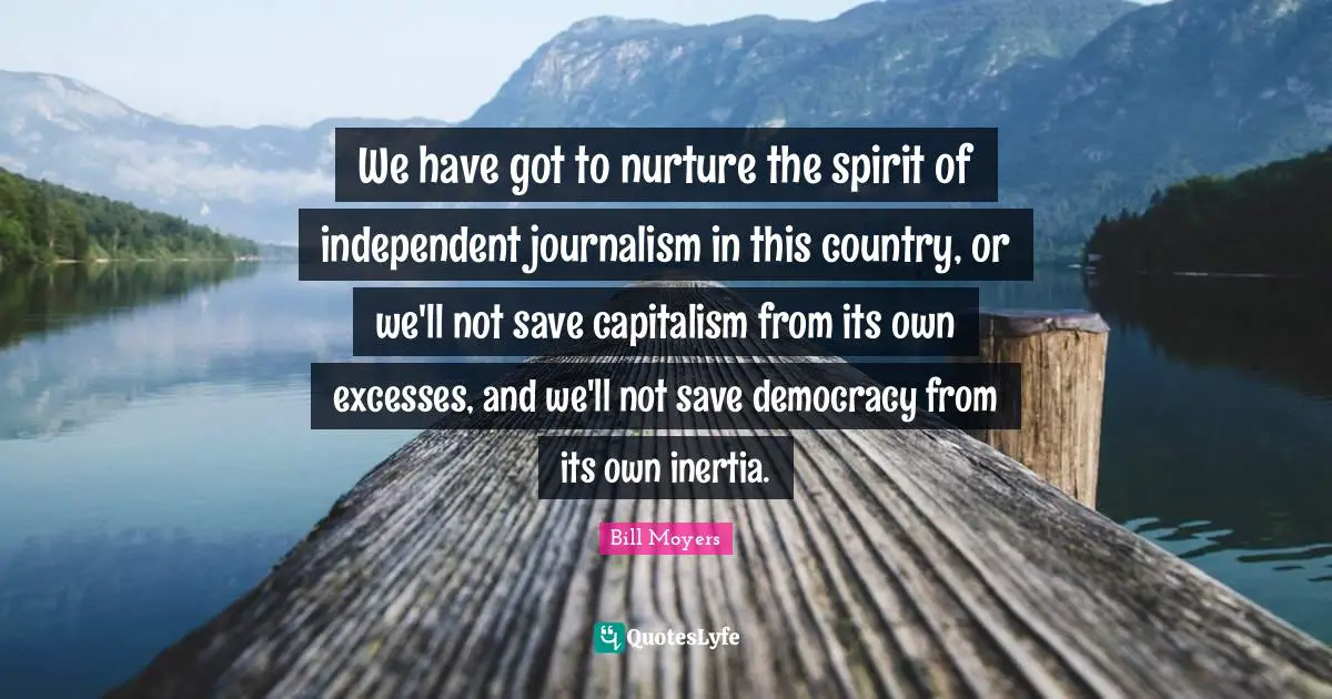 We have got to nurture the spirit of independent journalism in this country, or we'll not save capitalism from its own excesses, and we'll not save democracy from its own inertia.