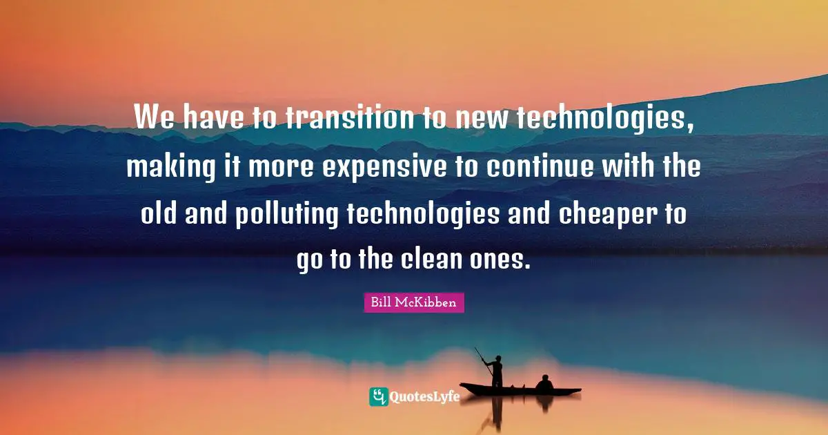 We have to transition to new technologies, making it more expensive to continue with the old and polluting technologies and cheaper to go to the clean ones.