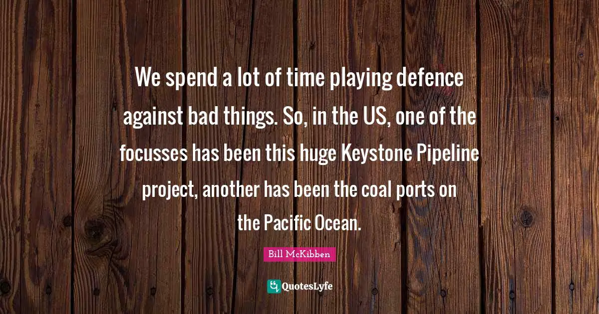 We spend a lot of time playing defence against bad things. So, in the US, one of the focusses has been this huge Keystone Pipeline project, another has been the coal ports on the Pacific Ocean.