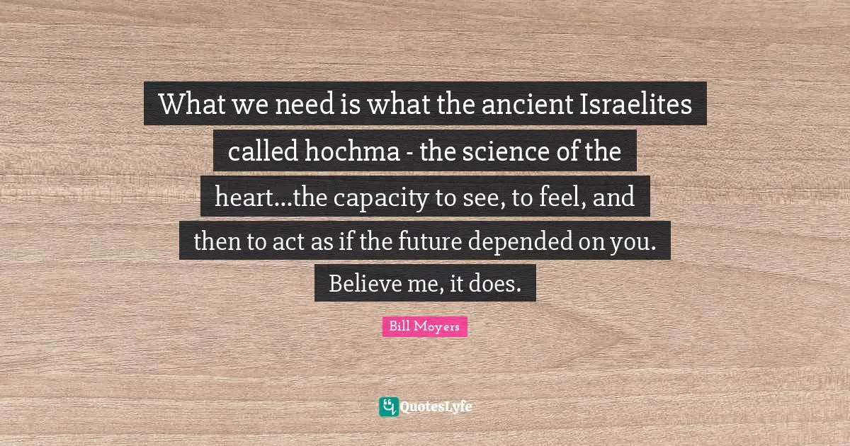 What we need is what the ancient Israelites called hochma - the science of the heart...the capacity to see, to feel, and then to act as if the future depended on you. Believe me, it does.