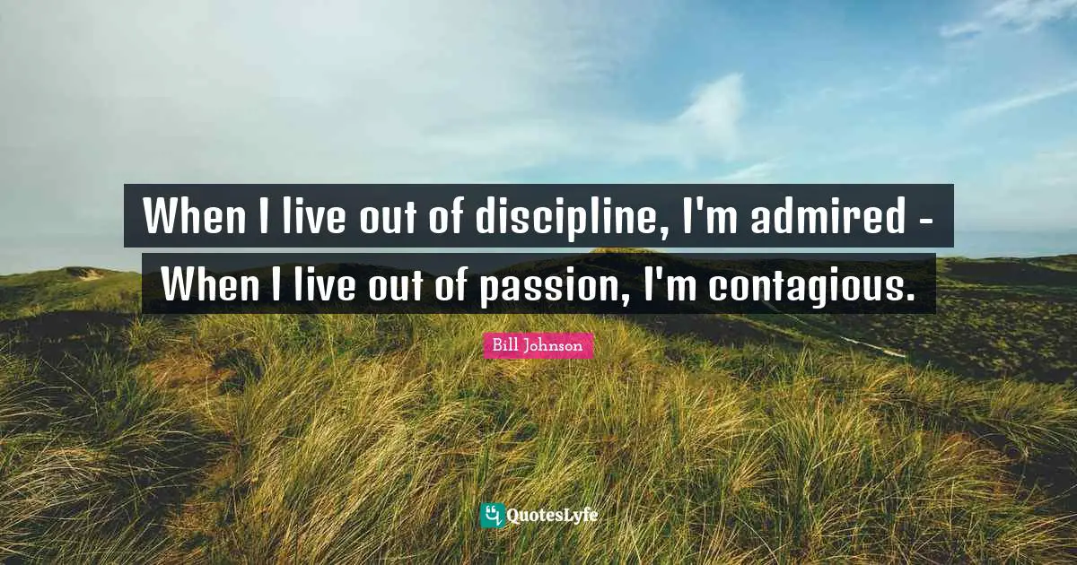 When I live out of discipline, I'm admired - When I live out of passion, I'm contagious.