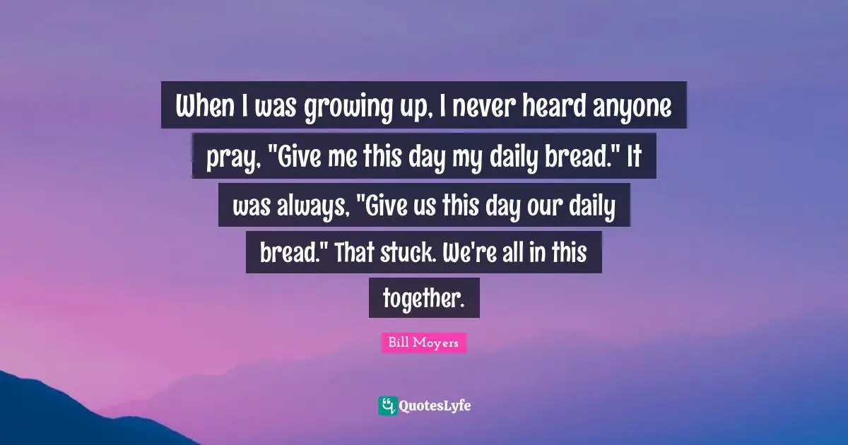 When I was growing up, I never heard anyone pray, "Give me this day my daily bread." It was always, "Give us this day our daily bread." That stuck. We're all in this together.
