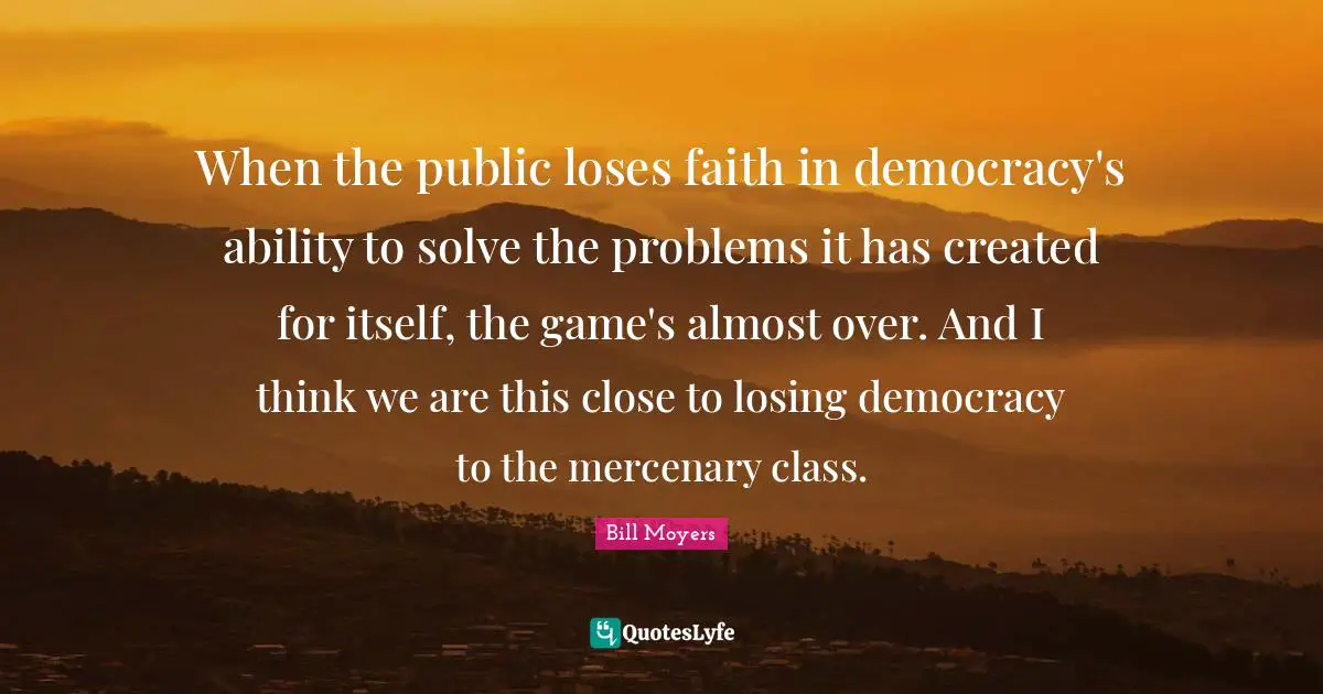 When the public loses faith in democracy's ability to solve the problems it has created for itself, the game's almost over. And I think we are this close to losing democracy to the mercenary class.