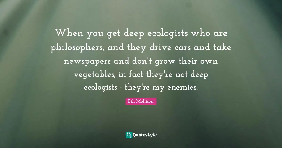 When you get deep ecologists who are philosophers, and they drive cars and take newspapers and don't grow their own vegetables, in fact they're not deep ecologists - they're my enemies.