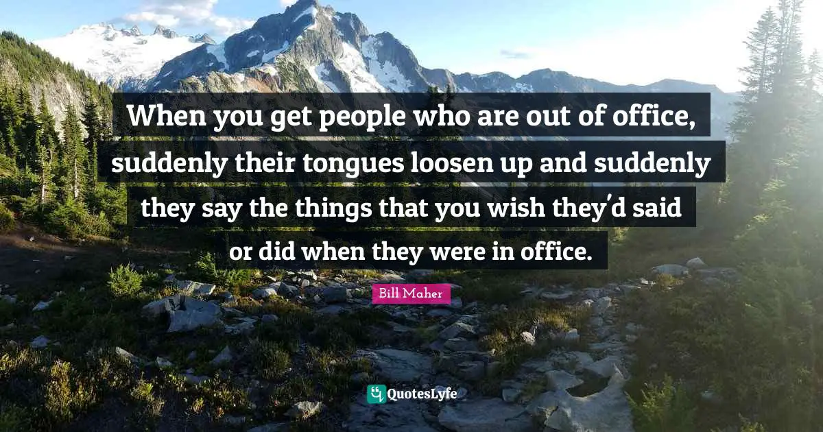 When you get people who are out of office, suddenly their tongues loosen up and suddenly they say the things that you wish they'd said or did when they were in office.