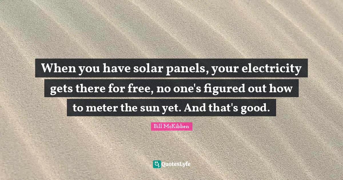 When you have solar panels, your electricity gets there for free, no one's figured out how to meter the sun yet. And that's good.