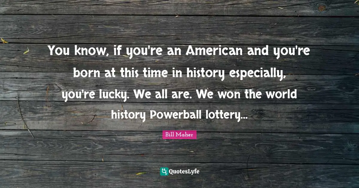 You know, if you're an American and you're born at this time in history especially, you're lucky. We all are. We won the world history Powerball lottery...