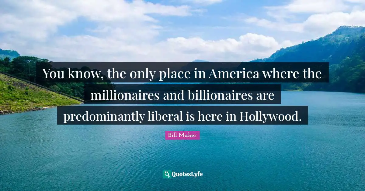 You know, the only place in America where the millionaires and billionaires are predominantly liberal is here in Hollywood.