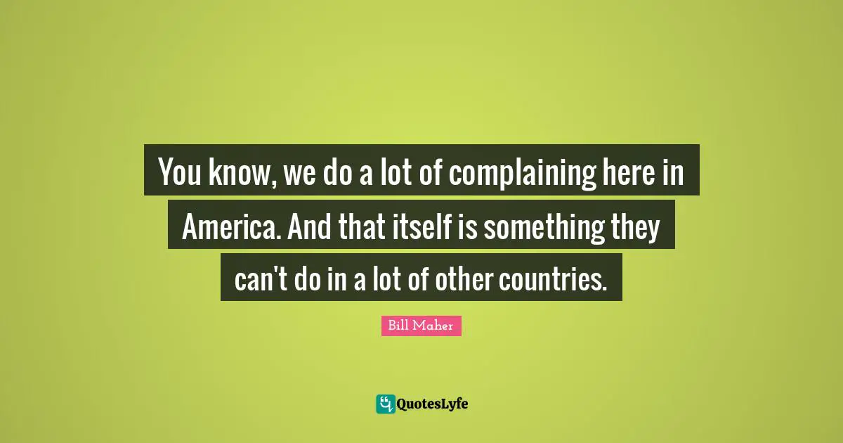 You know, we do a lot of complaining here in America. And that itself is something they can't do in a lot of other countries.