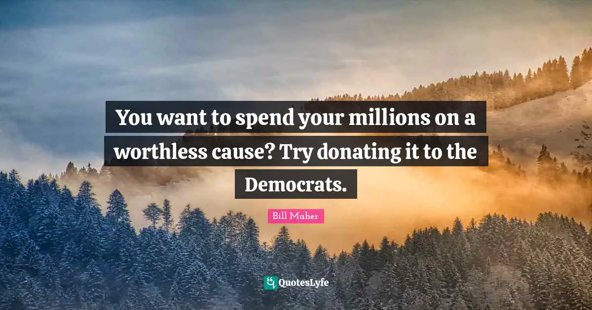 You want to spend your millions on a worthless cause? Try donating it to the Democrats.