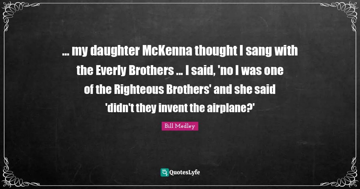 ... my daughter McKenna thought I sang with the Everly Brothers ... I said, 'no I was one of the Righteous Brothers' and she said 'didn't they invent the airplane?'