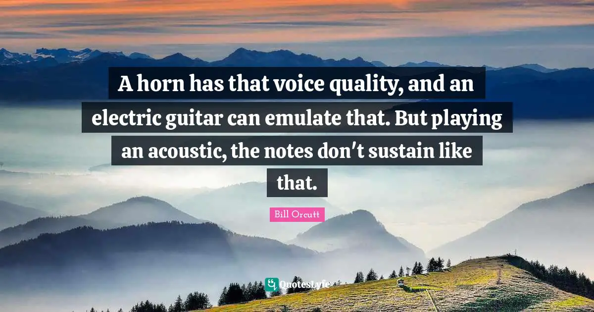 A horn has that voice quality, and an electric guitar can emulate that. But playing an acoustic, the notes don't sustain like that.