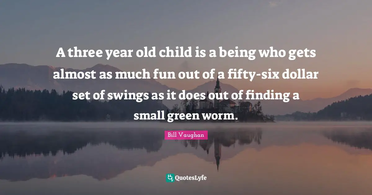 Six Quotes: "A three year old child is a being who gets almost as much fun out of a fifty-six dollar set of swings as it does out of finding a small green worm."